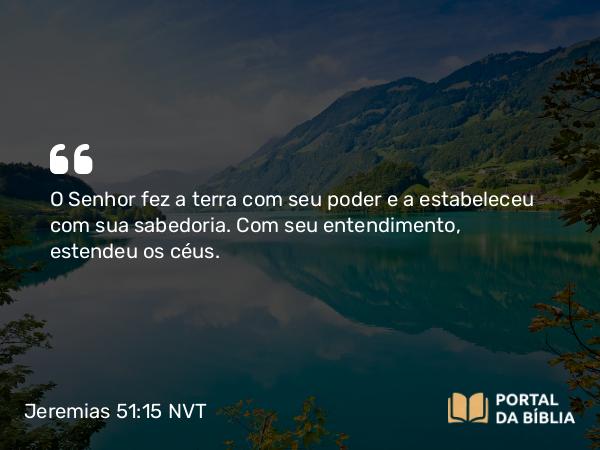 Jeremias 51:15 NVT - O SENHOR fez a terra com seu poder e a estabeleceu com sua sabedoria. Com seu entendimento, estendeu os céus.