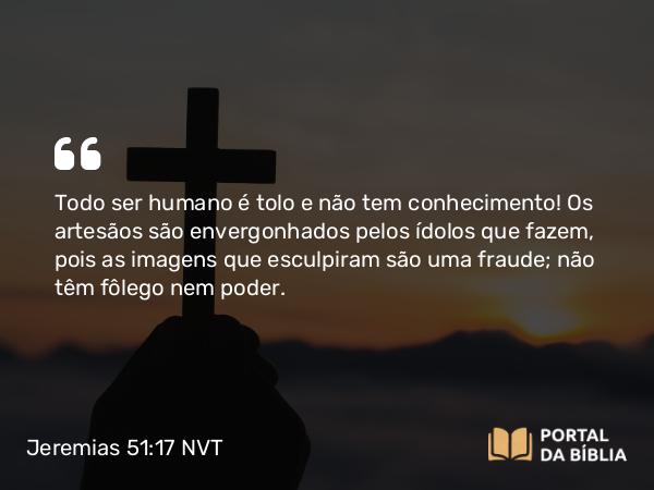 Jeremias 51:17-18 NVT - Todo ser humano é tolo e não tem conhecimento! Os artesãos são envergonhados pelos ídolos que fazem, pois as imagens que esculpiram são uma fraude; não têm fôlego nem poder.