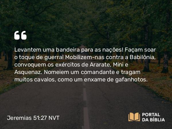 Jeremias 51:27 NVT - Levantem uma bandeira para as nações! Façam soar o toque de guerra! Mobilizem-nas contra a Babilônia, convoquem os exércitos de Arate, Mini e Asquenaz. Nomeiem um comandante e tragam muitos cavalos, como um enxame de gafanhotos.