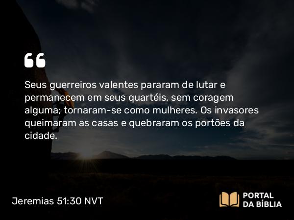 Jeremias 51:30 NVT - Seus guerreiros valentes pararam de lutar e permanecem em seus quartéis, sem coragem alguma; tornaram-se como mulheres. Os invasores queimaram as casas e quebraram os portões da cidade.