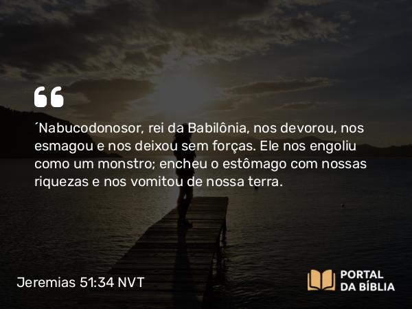 Jeremias 51:34 NVT - “Nabucodonosor, rei da Babilônia, nos devorou, nos esmagou e nos deixou sem forças. Ele nos engoliu como um monstro; encheu o estômago com nossas riquezas e nos vomitou de nossa terra.