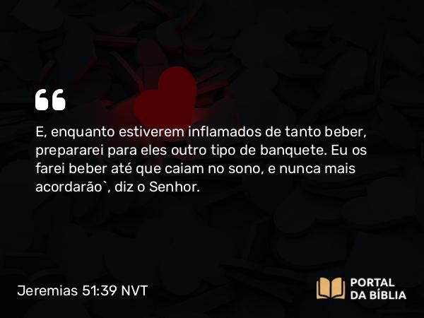 Jeremias 51:39 NVT - E, enquanto estiverem inflamados de tanto beber, prepararei para eles outro tipo de banquete. Eu os farei beber até que caiam no sono, e nunca mais acordarão”, diz o SENHOR.