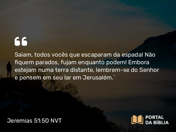 Jeremias 51:50 NVT - Saiam, todos vocês que escaparam da espada! Não fiquem parados, fujam enquanto podem! Embora estejam numa terra distante, lembrem-se do SENHOR e pensem em seu lar em Jerusalém.”