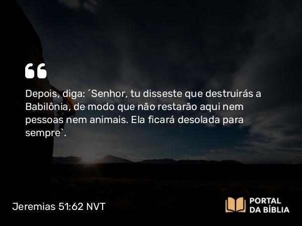 Jeremias 51:62 NVT - Depois, diga: ‘SENHOR, tu disseste que destruirás a Babilônia, de modo que não restarão aqui nem pessoas nem animais. Ela ficará desolada para sempre’.