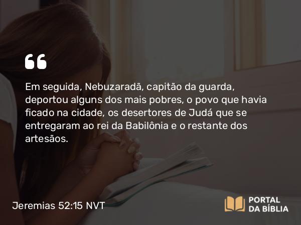 Jeremias 52:15 NVT - Em seguida, Nebuzaradã, capitão da guarda, deportou alguns dos mais pobres, o povo que havia ficado na cidade, os desertores de Judá que se entregaram ao rei da Babilônia e o restante dos artesãos.