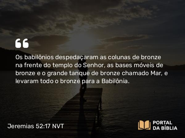 Jeremias 52:17 NVT - Os babilônios despedaçaram as colunas de bronze na frente do templo do SENHOR, as bases móveis de bronze e o grande tanque de bronze chamado Mar, e levaram todo o bronze para a Babilônia.