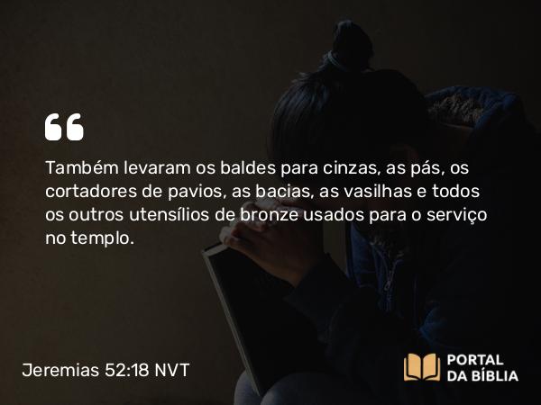 Jeremias 52:18 NVT - Também levaram os baldes para cinzas, as pás, os cortadores de pavios, as bacias, as vasilhas e todos os outros utensílios de bronze usados para o serviço no templo.