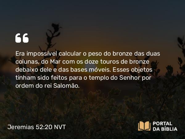 Jeremias 52:20-21 NVT - Era impossível calcular o peso do bronze das duas colunas, do Mar com os doze touros de bronze debaixo dele e das bases móveis. Esses objetos tinham sido feitos para o templo do SENHOR por ordem do rei Salomão.