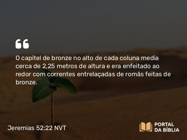 Jeremias 52:22 NVT - O capitel de bronze no alto de cada coluna media cerca de 2,25 metros de altura e era enfeitado ao redor com correntes entrelaçadas de romãs feitas de bronze.