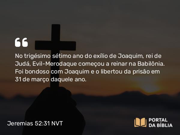 Jeremias 52:31 NVT - No trigésimo sétimo ano do exílio de Joaquim, rei de Judá, Evil-Merodaque começou a reinar na Babilônia. Foi bondoso com Joaquim e o libertou da prisão em 31 de março daquele ano.