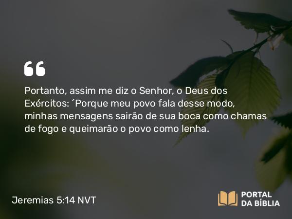 Jeremias 5:14 NVT - Portanto, assim me diz o SENHOR, o Deus dos Exércitos: “Porque meu povo fala desse modo, minhas mensagens sairão de sua boca como chamas de fogo e queimarão o povo como lenha.