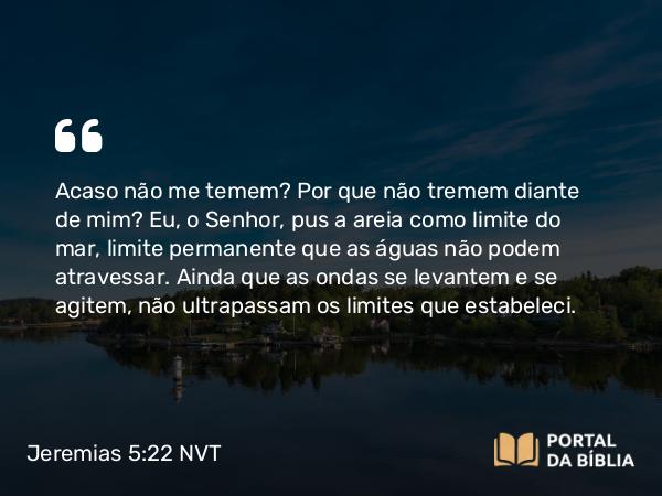 Jeremias 5:22 NVT - Acaso não me temem? Por que não tremem diante de mim? Eu, o SENHOR, pus a areia como limite do mar, limite permanente que as águas não podem atravessar. Ainda que as ondas se levantem e se agitem, não ultrapassam os limites que estabeleci.