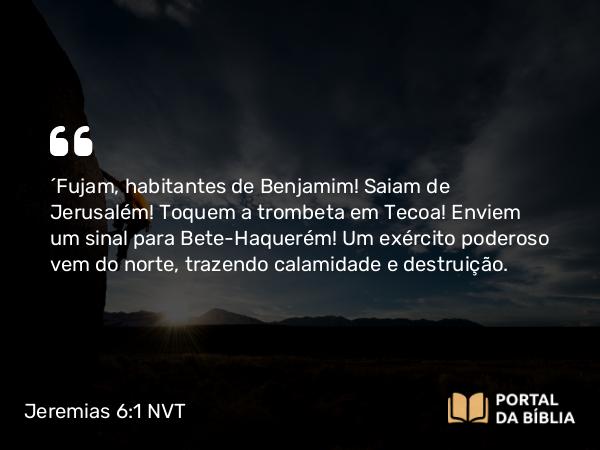 Jeremias 6:1 NVT - “Fujam, habitantes de Benjamim! Saiam de Jerusalém! Toquem a trombeta em Tecoa! Enviem um sinal para Bete-Haquerém! Um exército poderoso vem do norte, trazendo calamidade e destruição.