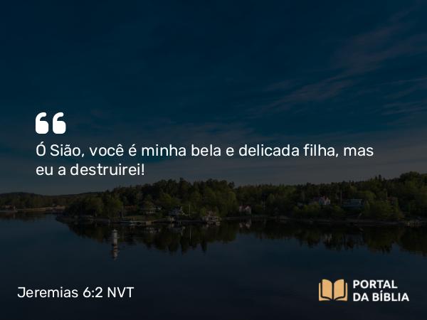 Jeremias 6:2 NVT - Ó Sião, você é minha bela e delicada filha, mas eu a destruirei!