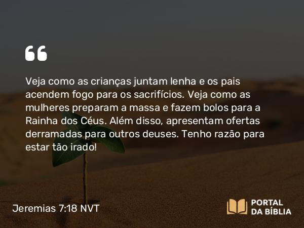 Jeremias 7:18 NVT - Veja como as crianças juntam lenha e os pais acendem fogo para os sacri­fícios. Veja como as mulheres preparam a massa e fazem bolos para a Rainha dos Céus. Além disso, apresentam ofertas derramadas para outros deuses. Tenho razão para estar tão irado!