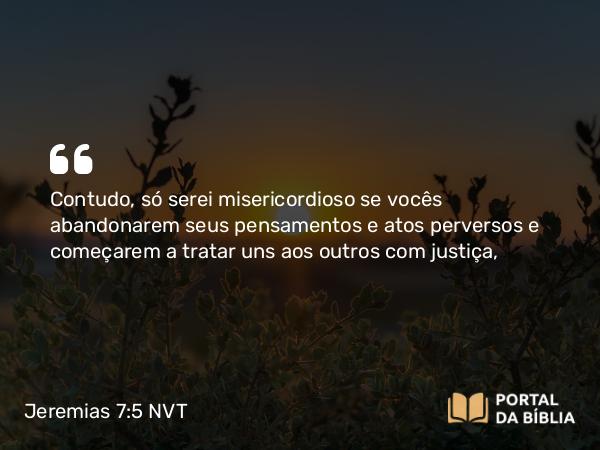 Jeremias 7:5 NVT - Contudo, só serei misericordioso se vocês abandonarem seus pensamentos e atos perversos e começarem a tratar uns aos outros com justiça,