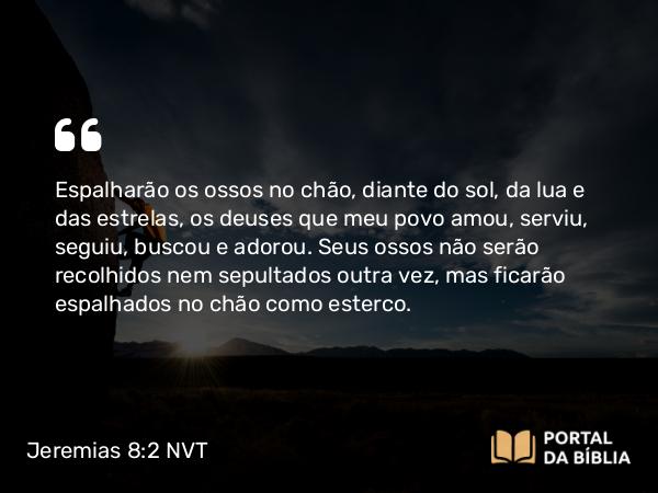 Jeremias 8:2 NVT - Espalharão os ossos no chão, diante do sol, da lua e das estrelas, os deuses que meu povo amou, serviu, seguiu, buscou e adorou. Seus ossos não serão recolhidos nem sepultados outra vez, mas ficarão espalhados no chão como esterco.