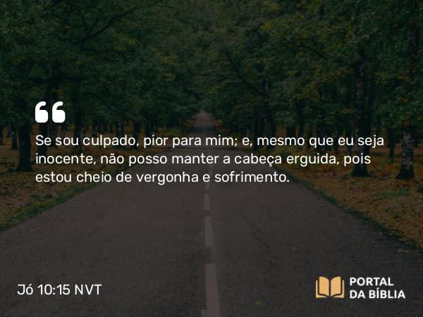 Jó 10:15 NVT - Se sou culpado, pior para mim; e, mesmo que eu seja inocente, não posso manter a cabeça erguida, pois estou cheio de vergonha e sofrimento.