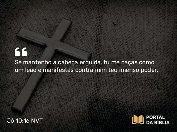 Jó 10:16 NVT - Se mantenho a cabeça erguida, tu me caças como um leão e manifestas contra mim teu imenso poder.