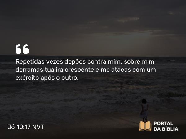 Jó 10:17 NVT - Repetidas vezes depões contra mim; sobre mim derramas tua ira crescente e me atacas com um exército após o outro.