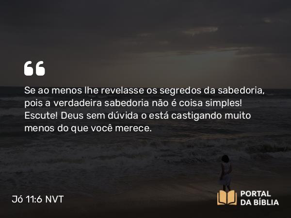 Jó 11:6 NVT - Se ao menos lhe revelasse os segredos da sabedoria, pois a verdadeira sabedoria não é coisa simples! Escute! Deus sem dúvida o está castigando muito menos do que você merece.