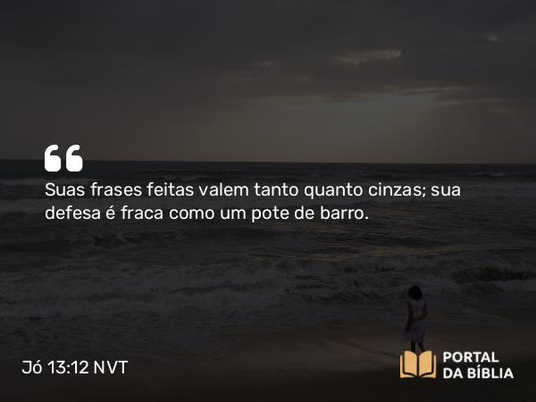 Jó 13:12 NVT - Suas frases feitas valem tanto quanto cinzas; sua defesa é fraca como um pote de barro.