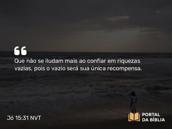 Jó 15:31 NVT - Que não se iludam mais ao confiar em riquezas vazias, pois o vazio será sua única recompensa.