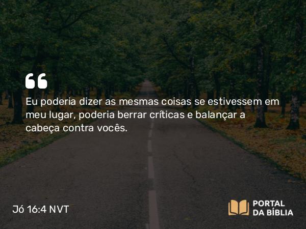 Jó 16:4 NVT - Eu poderia dizer as mesmas coisas se estivessem em meu lugar, poderia berrar críticas e balançar a cabeça contra vocês.