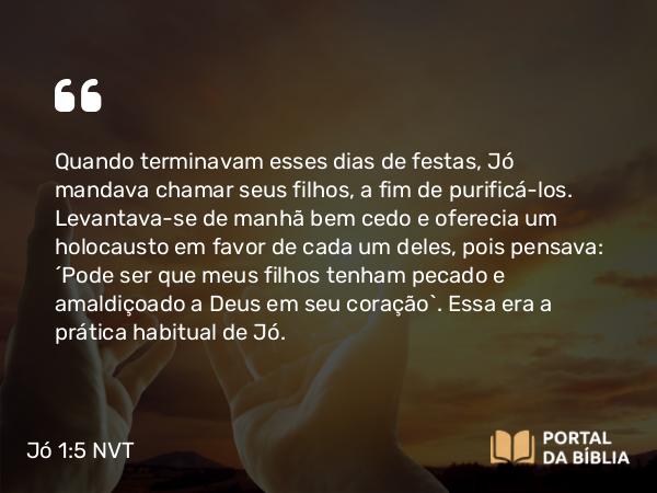 Jó 1:5 NVT - Quando terminavam esses dias de festas, Jó mandava chamar seus filhos, a fim de purificá-los. Levantava-se de manhã bem cedo e oferecia um holocausto em favor de cada um deles, pois pensava: “Pode ser que meus filhos tenham pecado e amaldiçoado a Deus em seu coração”. Essa era a prática habitual de Jó.