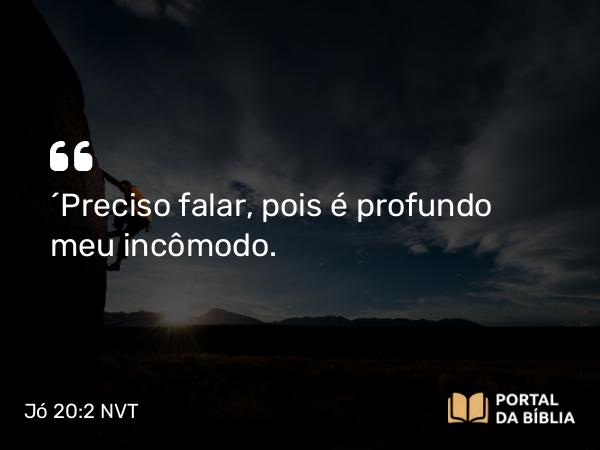 Jó 20:2 NVT - “Preciso falar, pois é profundo meu incômodo.