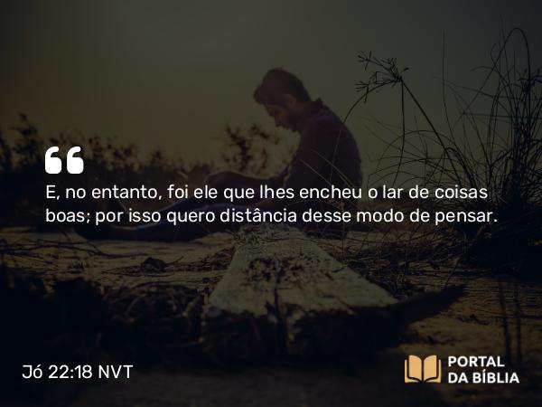 Jó 22:18 NVT - E, no entanto, foi ele que lhes encheu o lar de coisas boas; por isso quero distância desse modo de pensar.