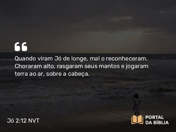 Jó 2:12 NVT - Quando viram Jó de longe, mal o reconheceram. Choraram alto, rasgaram seus mantos e jogaram terra ao ar, sobre a cabeça.