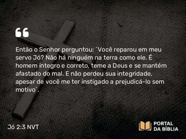 Jó 2:3 NVT - Então o SENHOR perguntou: “Você reparou em meu servo Jó? Não há ninguém na terra como ele. É homem íntegro e correto, teme a Deus e se mantém afastado do mal. E não perdeu sua integridade, apesar de você me ter instigado a prejudicá-lo sem motivo”.