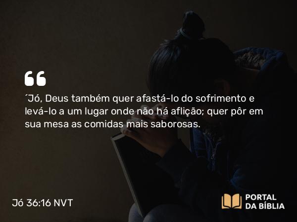 Jó 36:16 NVT - “Jó, Deus também quer afastá-lo do sofrimento e levá-lo a um lugar onde não há aflição; quer pôr em sua mesa as comidas mais saborosas.