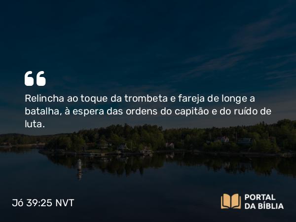 Jó 39:25 NVT - Relincha ao toque da trombeta e fareja de longe a batalha, à espera das ordens do capitão e do ruído de luta.