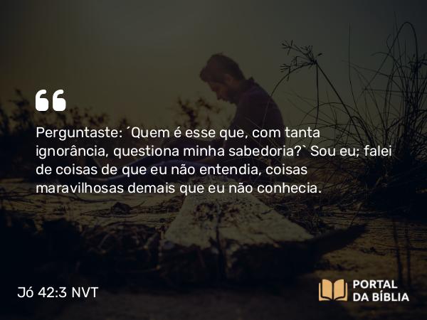 Jó 42:3 NVT - Perguntaste: ‘Quem é esse que, com tanta ignorância, questiona minha sabedoria?’. Sou eu; falei de coisas de que eu não entendia, coisas maravilhosas demais que eu não conhecia.