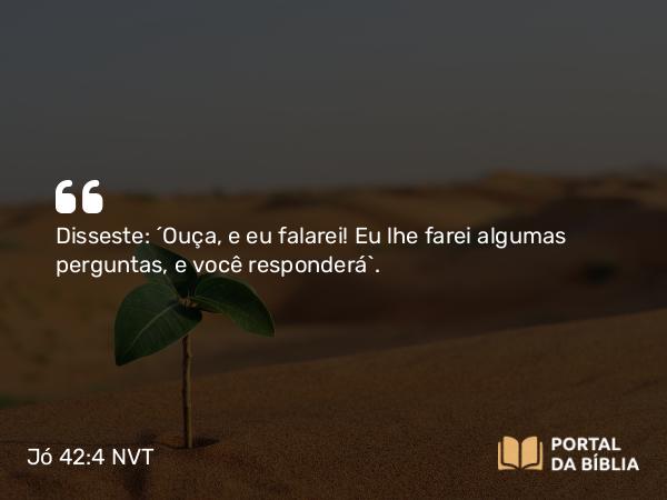 Jó 42:4 NVT - Disseste: ‘Ouça, e eu falarei! Eu lhe farei algumas perguntas, e você responderá’.