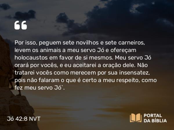 Jó 42:8 NVT - Por isso, peguem sete novilhos e sete carneiros, levem os animais a meu servo Jó e ofereçam holocaustos em favor de si mesmos. Meu servo Jó orará por vocês, e eu aceitarei a oração dele. Não tratarei vocês como merecem por sua insensatez, pois não falaram o que é certo a meu respeito, como fez meu servo Jó”.