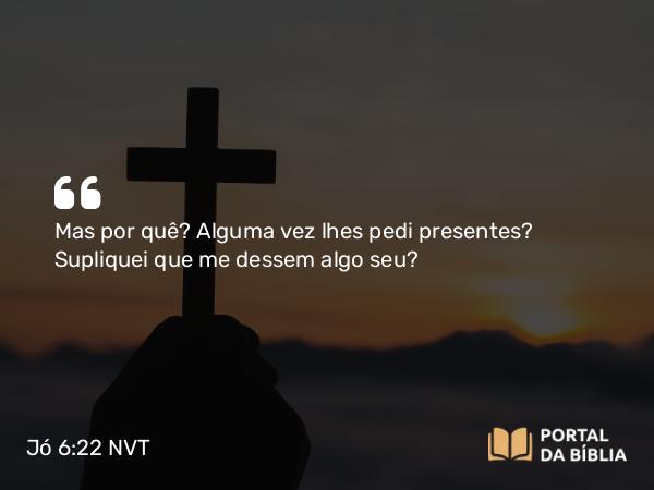 Jó 6:22 NVT - Mas, por quê? Alguma vez lhes pedi presentes? Supliquei que me dessem algo seu?