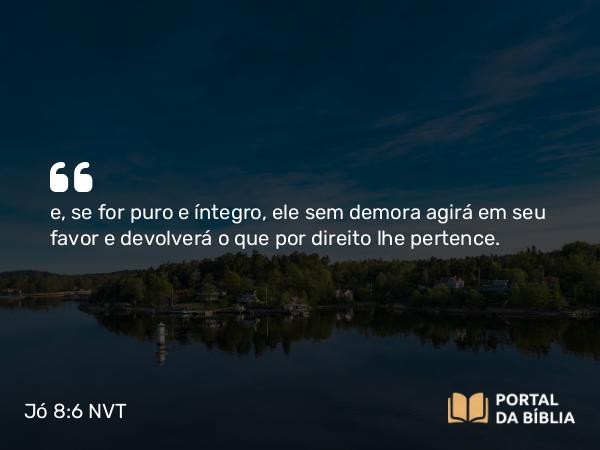 Jó 8:6 NVT - e, se for puro e íntegro, ele sem demora agirá em seu favor e devolverá o que por direito lhe pertence.