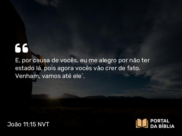 João 11:15 NVT - E, por causa de vocês, eu me alegro por não ter estado lá, pois agora vocês vão crer de fato. Venham, vamos até ele”.