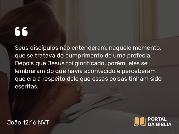 João 12:16 NVT - Seus discípulos não entenderam, naquele momento, que se tratava do cumprimento de uma profecia. Depois que Jesus foi glorificado, porém, eles se lembraram do que havia acontecido e perceberam que era a respeito dele que essas coisas tinham sido escritas.