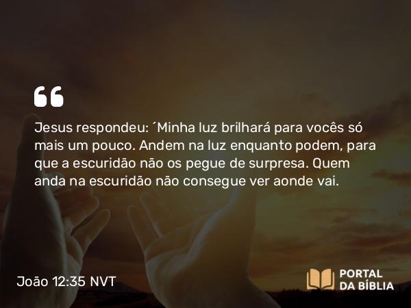 João 12:35 NVT - Jesus respondeu: “Minha luz brilhará para vocês só mais um pouco. Andem na luz enquanto podem, para que a escuridão não os pegue de surpresa. Quem anda na escuridão não consegue ver aonde vai.