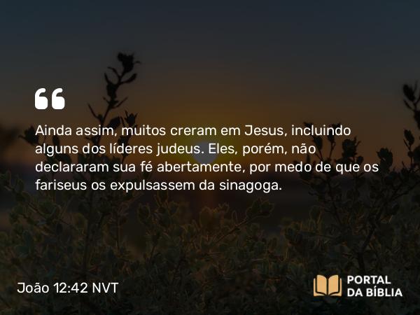 João 12:42 NVT - Ainda assim, muitos creram em Jesus, incluindo alguns dos líderes judeus. Eles, porém, não declararam sua fé abertamente, por medo de que os fariseus os expulsassem da sinagoga.