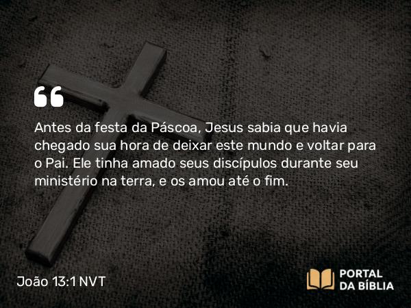 João 13:1 NVT - Antes da festa da Páscoa, Jesus sabia que havia chegado sua hora de deixar este mundo e voltar para o Pai. Ele tinha amado seus discípulos durante seu ministério na terra, e os amou até o fim.