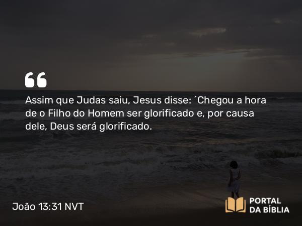 João 13:31 NVT - Assim que Judas saiu, Jesus disse: “Chegou a hora de o Filho do Homem ser glorificado e, por causa dele, Deus será glorificado.