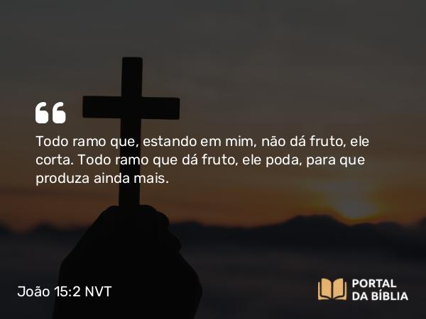 João 15:2 NVT - Todo ramo que, estando em mim, não dá fruto, ele corta. Todo ramo que dá fruto, ele poda, para que produza ainda mais.