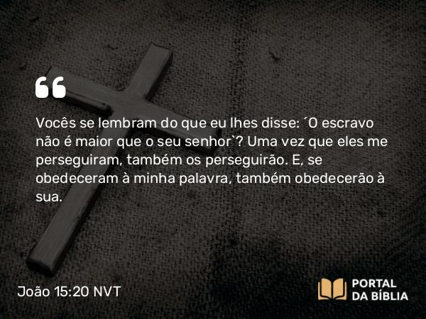 João 15:20 NVT - Vocês se lembram do que eu lhes disse: ‘O escravo não é maior que o seu senhor’? Uma vez que eles me perseguiram, também os perseguirão. E, se obedeceram à minha palavra, também obedecerão à sua.