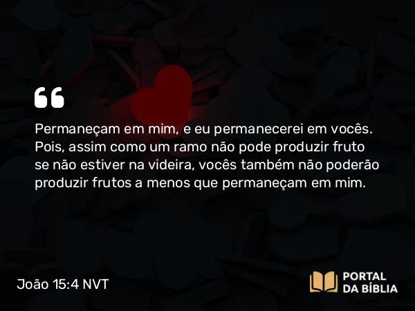 João 15:4 NVT - Permaneçam em mim, e eu permanecerei em vocês. Pois, assim como um ramo não pode produzir fruto se não estiver na videira, vocês também não poderão produzir frutos a menos que permaneçam em mim.