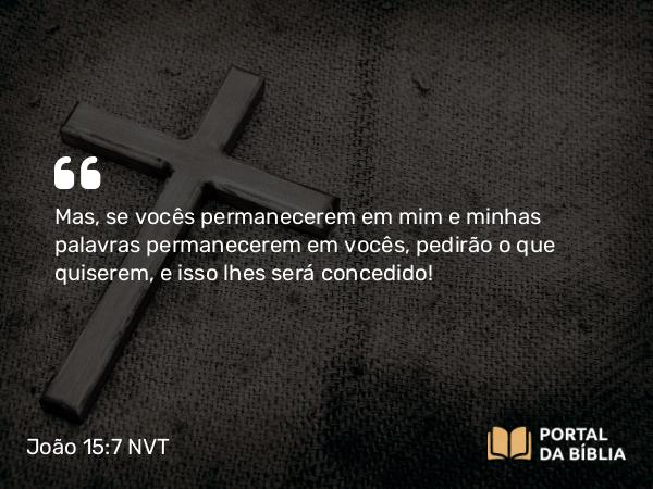 João 15:7 NVT - Mas, se vocês permanecerem em mim e minhas palavras permanecerem em vocês, pedirão o que quiserem, e isso lhes será concedido!